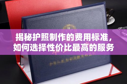 莱芜揭秘护照制作的费用标准，如何选择性价比最高的服务？